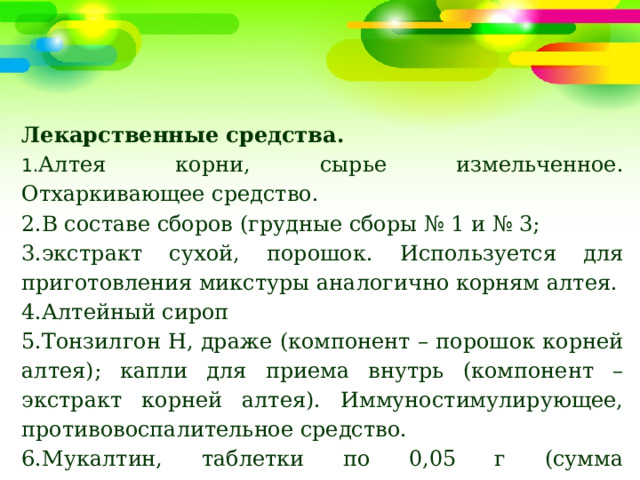 Лекарственные средства. 1. Алтея корни, сырье измельченное. Отхаркивающее средство. 2.В составе сборов (грудные сборы № 1 и № 3; 3.экстракт сухой, порошок. Используется для приготовления микстуры аналогично корням алтея. 4.Алтейный сироп 5.Тонзилгон Н, драже (компонент – порошок корней алтея); капли для приема внутрь (компонент – экстракт корней алтея). Иммуностимулирующее, противовоспалительное средство. 6.Мукалтин, таблетки по 0,05 г (сумма полисахаридов из травы алтея лекарственного). Отхаркивающее средство. 