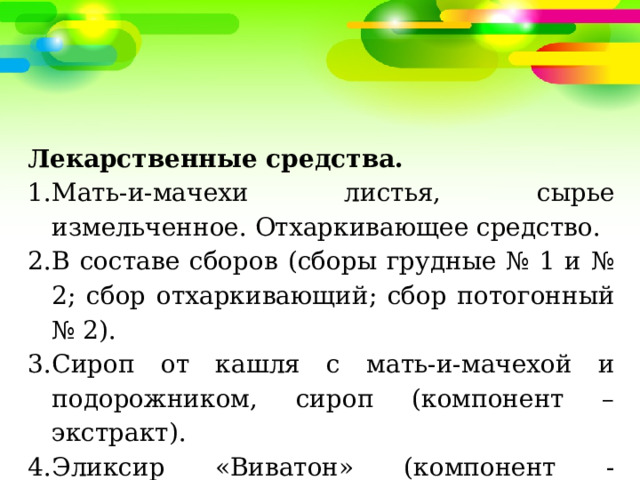 Лекарственные средства. Мать-и-мачехи листья, сырье измельченное. Отхаркивающее средство. В составе сборов (сборы грудные № 1 и № 2; сбор отхаркивающий; сбор потогонный № 2). Сироп от кашля с мать-и-мачехой и подорожником, сироп (компонент – экстракт). Эликсир «Виватон» (компонент - экстракт). 