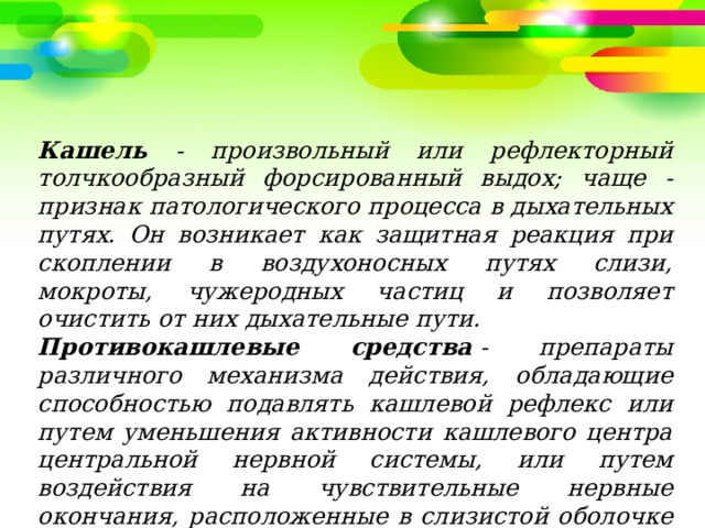 Кашель - произвольный или рефлекторный толчкообразный форсированный выдох; чаще - признак патологического процесса в дыхательных путях. Он возникает как защитная реакция при скоплении в воздухоносных путях слизи, мокроты, чужеродных частиц и позволяет очистить от них дыхательные пути. Противокашлевые средства  - препараты различного механизма действия, обладающие способностью подавлять кашлевой рефлекс или путем уменьшения активности кашлевого центра центральной нервной системы, или путем воздействия на чувствительные нервные окончания, расположенные в слизистой оболочке трахеи и бронхов. 