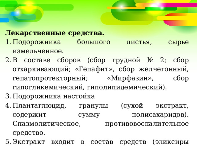 Лекарственные средства. Подорожника большого листья, сырье измельченное. В составе сборов (сбор грудной № 2; сбор отхаркивающий; «Гепафит», сбор желчегонный, гепатопротекторный; «Мирфазин», сбор гипогликемический, гиполипидемический). Подорожника настойка Плантаглюцид, гранулы (сухой экстракт, содержит сумму полисахаридов). Спазмолитическое, противовоспалительное средство. Экстракт входит в состав средств (эликсиры «Эвалар», «Виватон», «Клиофит», «Алтайский»; сиропы «Гербион», «Эвкабал», «Стоптуссин-Фито» и др.). 