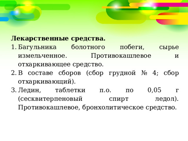 Лекарственные средства. Багульника болотного побеги, сырье измельченное. Противокашлевое и отхаркивающее средство. В составе сборов (сбор грудной № 4; сбор отхаркивающий). Ледин, таблетки п.о. по 0,05 г (сесквитерпеновый спирт ледол). Противокашлевое, бронхолитическое средство. 