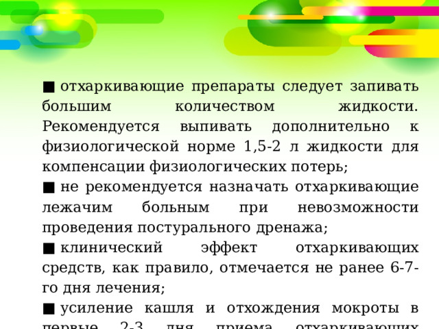 ■  отхаркивающие препараты следует запивать большим количеством жидкости. Рекомендуется выпивать дополнительно к физиологической норме 1,5-2 л жидкости для компенсации физиологических потерь; ■  не рекомендуется назначать отхаркивающие лежачим больным при невозможности проведения постурального дренажа; ■  клинический эффект отхаркивающих средств, как правило, отмечается не ранее 6-7-го дня лечения; ■  усиление кашля и отхождения мокроты в первые 2-3 дня приема отхаркивающих препаратов свидетельствуют об их эффективности. 