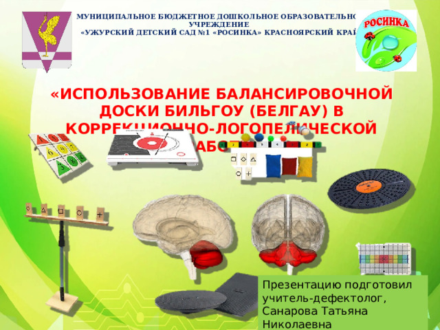МУНИЦИПАЛЬНОЕ БЮДЖЕТНОЕ ДОШКОЛЬНОЕ ОБРАЗОВАТЕЛЬНОЕ УЧРЕЖДЕНИЕ «УЖУРСКИЙ ДЕТСКИЙ САД №1 «РОСИНКА» КРАСНОЯРСКИЙ КРАЙ   «ИСПОЛЬЗОВАНИЕ БАЛАНСИРОВОЧНОЙ ДОСКИ БИЛЬГОУ (БЕЛГАУ) В КОРРЕКЦИОННО-ЛОГОПЕЛИЧЕСКОЙ РАБОТЕ»       Презентацию подготовил учитель-дефектолог, Санарова Татьяна Николаевна 