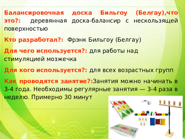 Балансировочная доска Бильгоу (Белгау),что это?:   деревянная доска-балансир с нескользящей поверхностью Кто разработал?: Фрэнк Бильгоу (Белгау) Для чего используется?: для работы над стимуляцией мозжечка Для кого используется?: для всех возрастных групп Как проводятся занятие?: Занятия можно начинать в 3-4 года. Необходимы регулярные занятия — 3-4 раза в неделю. Примерно 30 минут 