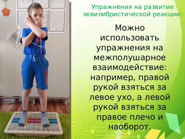 Упражнения на развитие эквилибристической реакции: Можно использовать упражнения на межполушарное взаимодействие: например, правой рукой взяться за левое ухо, а левой рукой взяться за правое плечо и наоборот. 