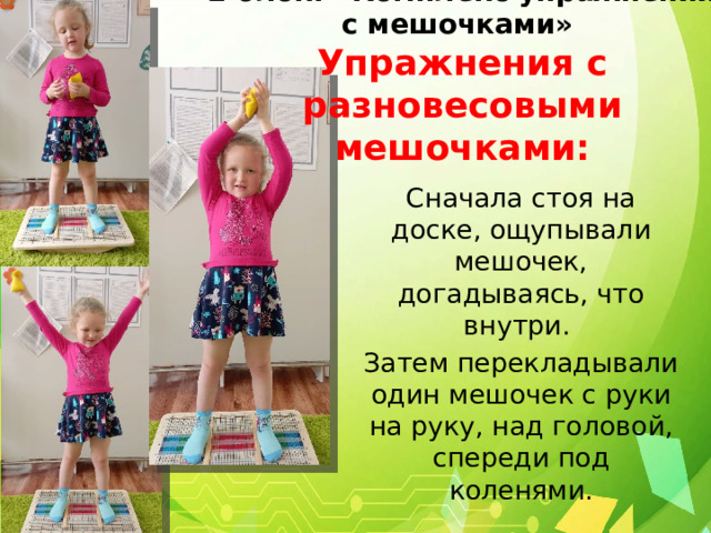  2 блок: «Комплекс упражнений с мешочками»  Упражнения с разновесовыми мешочками: Сначала стоя на доске, ощупывали мешочек, догадываясь, что внутри. Затем перекладывали один мешочек с руки на руку, над головой, спереди под коленями. 