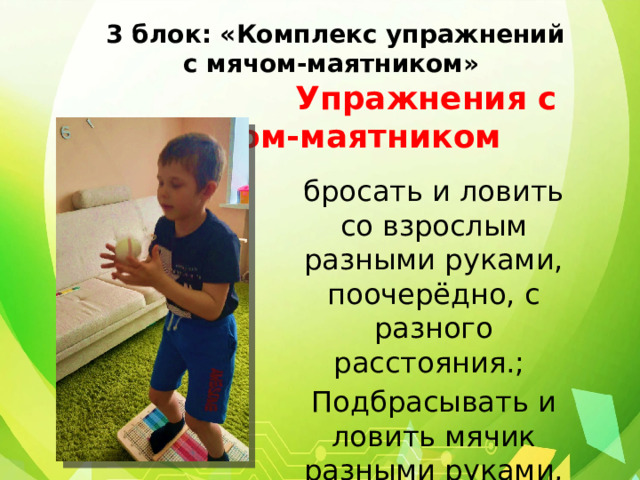    3 блок: «Комплекс упражнений с мячом-маятником»   Упражнения с мячом-маятником бросать и ловить со взрослым разными руками, поочерёдно, с разного расстояния.; Подбрасывать и ловить мячик разными руками, подбрасывать и ловить с хлопками; 