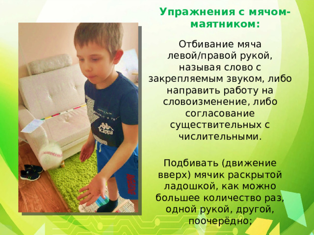 Упражнения с мячом-маятником: Отбивание мяча левой/правой рукой, называя слово с закрепляемым звуком, либо направить работу на словоизменение, либо согласование существительных с числительными. Подбивать (движение вверх) мячик раскрытой ладошкой, как можно большее количество раз, одной рукой, другой, поочерёдно; 
