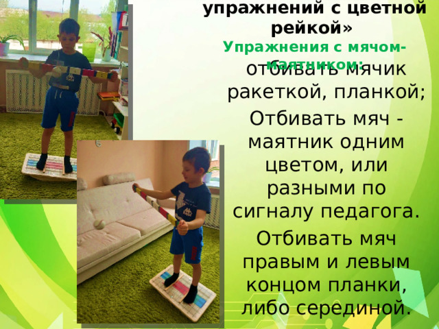 4 блок: «Комплекс упражнений с цветной рейкой»  Упражнения с мячом-маятником: отбивать мячик ракеткой, планкой; Отбивать мяч - маятник одним цветом, или разными по сигналу педагога. Отбивать мяч правым и левым концом планки, либо серединой. 
