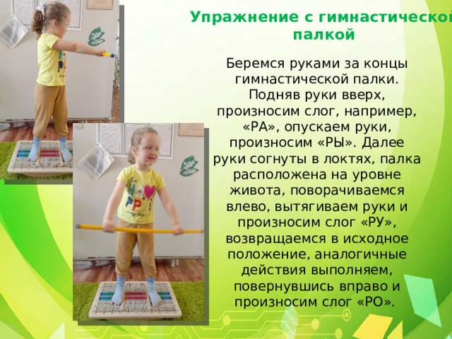 Упражнение с гимнастической палкой Беремся руками за концы гимнастической палки. Подняв руки вверх, произносим слог, например, «РА», опускаем руки, произносим «РЫ». Далее руки согнуты в локтях, палка расположена на уровне живота, поворачиваемся влево, вытягиваем руки и произносим слог «РУ», возвращаемся в исходное положение, аналогичные действия выполняем, повернувшись вправо и произносим слог «РО». 