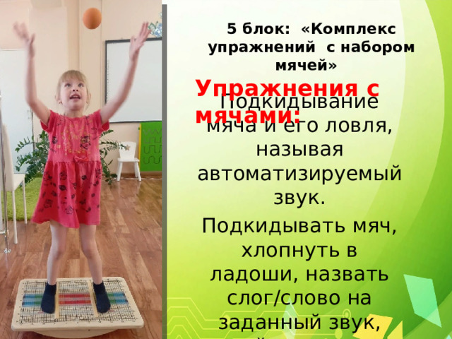 5 блок: «Комплекс упражнений с набором мячей» Упражнения с мячами: Подкидывание мяча и его ловля, называя автоматизируемый звук. Подкидывать мяч, хлопнуть в ладоши, назвать слог/слово на заданный звук, поймать мяч. 