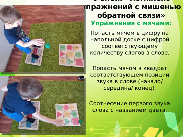 6 блок: «Комплекс упражнений с мишенью обратной связи»  Упражнения с мячами: Попасть мячом в цифру на напольной доске с цифрой соответствующему количеству слогов в слове. Попасть мячом в квадрат соответствующем позиции звука в слове (начало/ середина/ конец). Соотнесение первого звука слова с названием цвета. 