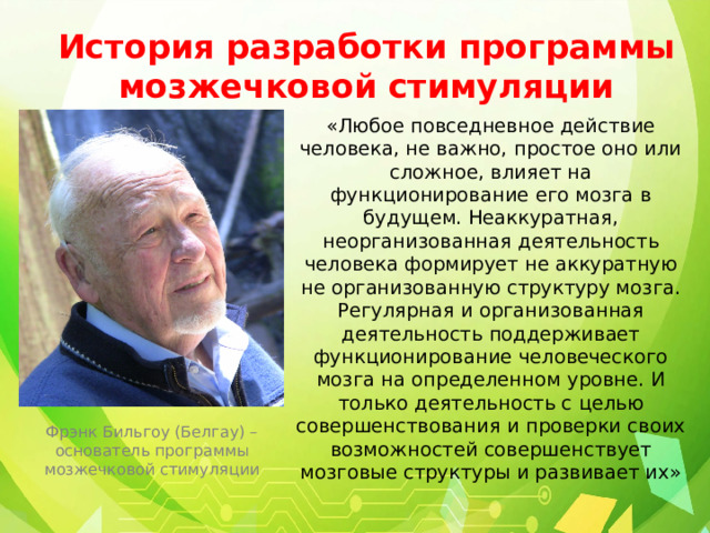 История разработки программы мозжечковой стимуляции «Любое повседневное действие человека, не важно, простое оно или сложное, влияет на функционирование его мозга в будущем. Неаккуратная, неорганизованная деятельность человека формирует не аккуратную не организованную структуру мозга. Регулярная и организованная деятельность поддерживает функционирование человеческого мозга на определенном уровне. И только деятельность с целью совершенствования и проверки своих возможностей совершенствует мозговые структуры и развивает их» Фрэнк Бильгоу (Белгау) – основатель программы мозжечковой стимуляции 