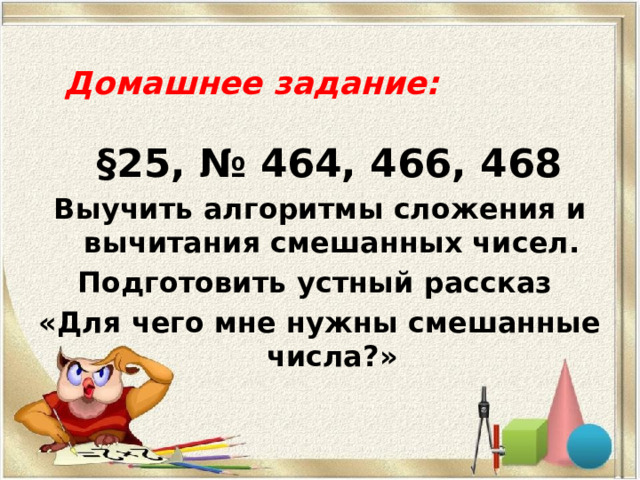 Домашнее задание:    §25, № 464, 466, 468 Выучить алгоритмы сложения и вычитания смешанных чисел. Подготовить устный рассказ «Для чего мне нужны смешанные числа?» 