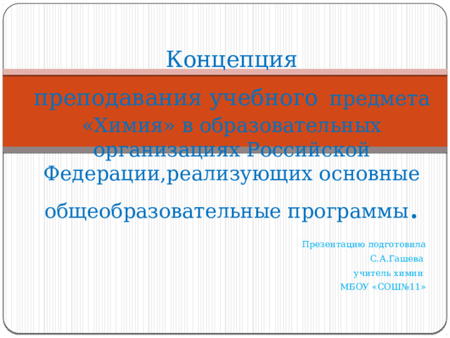 Концепция  преподавания учебного  предмета «Химия» в образовательных организациях Российской Федерации,реализующих основные общеобразовательные программы . Презентацию подготовила С.А.Гашева учитель химии МБОУ «СОШ№11» 