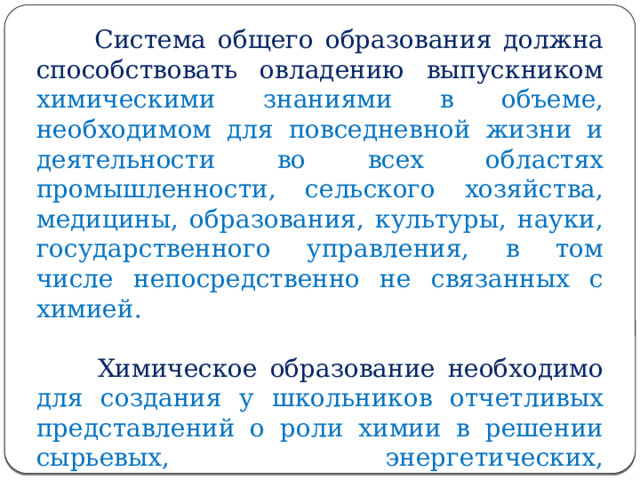  Система общего образования должна способствовать овладению выпускником химическими знаниями в объеме, необходимом для повседневной жизни и деятельности во всех областях промышленности, сельского хозяйства, медицины, образования, культуры, науки, государственного управления, в том числе непосредственно не связанных с химией.    Химическое образование необходимо для создания у школьников отчетливых представлений о роли химии в решении сырьевых, энергетических, экологических, продовольственных, медицинских проблем человечества. 