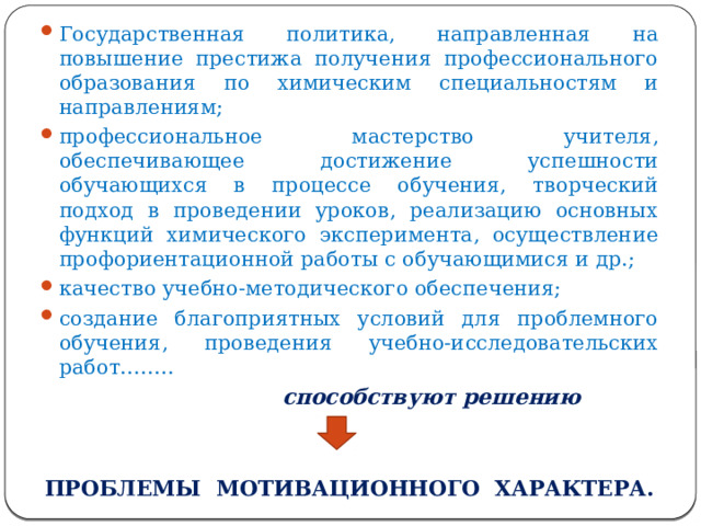 Государственная политика, направленная на повышение престижа получения профессионального образования по химическим специальностям и направлениям; профессиональное мастерство учителя, обеспечивающее достижение успешности обучающихся в процессе обучения, творческий подход в проведении уроков, реализацию основных функций химического эксперимента, осуществление профориентационной работы с обучающимися и др.; качество учебно-методического обеспечения; создание благоприятных условий для проблемного обучения, проведения учебно-исследовательских работ……..  способствуют решению  ПРОБЛЕМЫ МОТИВАЦИОННОГО ХАРАКТЕРА. 