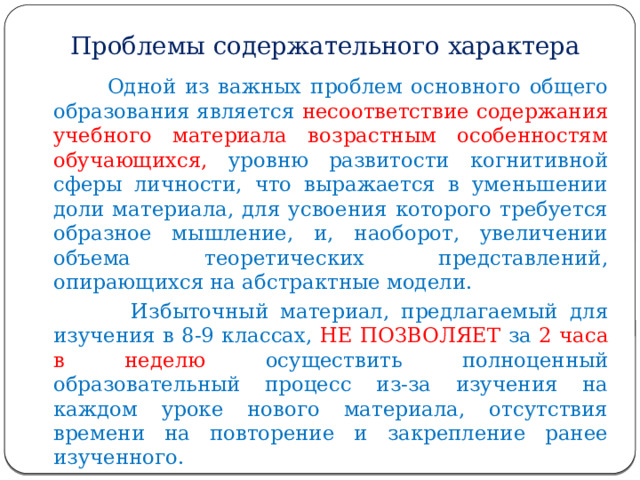 Проблемы содержательного характера  Одной из важных проблем основного общего образования является несоответствие содержания учебного материала возрастным особенностям обучающихся, уровню развитости когнитивной сферы личности, что выражается в уменьшении доли материала, для усвоения которого требуется образное мышление, и, наоборот, увеличении объема теоретических представлений, опирающихся на абстрактные модели.  Избыточный материал, предлагаемый для изучения в 8-9 классах, НЕ ПОЗВОЛЯЕТ за 2 часа в неделю осуществить полноценный образовательный процесс из-за изучения на каждом уроке нового материала, отсутствия времени на повторение и закрепление ранее изученного. 