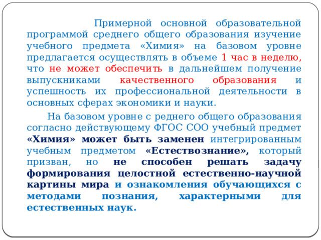  Примерной основной образовательной программой среднего общего образования изучение учебного предмета «Химия» на базовом уровне предлагается осуществлять в объеме 1 час в неделю, что не может обеспечить в дальнейшем получение выпускниками качественного образования и успешность их профессиональной деятельности в основных сферах экономики и науки.  На базовом уровне с реднего общего образования согласно действующему ФГОС СОО учебный предмет «Химия» может быть заменен интегрированным учебным предметом «Естествознание», который призван, но не способен решать задачу формирования целостной естественно-научной картины мира и ознакомления обучающихся с методами познания, характерными для естественных наук.  