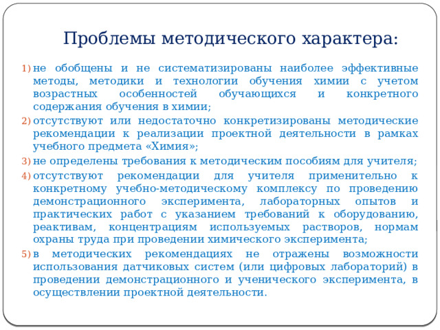 Проблемы методического характера: не обобщены и не систематизированы наиболее эффективные методы, методики и технологии обучения химии с учетом возрастных особенностей обучающихся и конкретного содержания обучения в химии; отсутствуют или недостаточно конкретизированы методические рекомендации к реализации проектной деятельности в рамках учебного предмета «Химия»; не определены требования к методическим пособиям для учителя; отсутствуют рекомендации для учителя применительно к конкретному учебно-методическому комплексу по проведению демонстрационного эксперимента, лабораторных опытов и практических работ с указанием требований к оборудованию, реактивам, концентрациям используемых растворов, нормам охраны труда при проведении химического эксперимента; в методических рекомендациях не отражены возможности использования датчиковых систем (или цифровых лабораторий) в проведении демонстрационного и ученического эксперимента, в осуществлении проектной деятельности. 