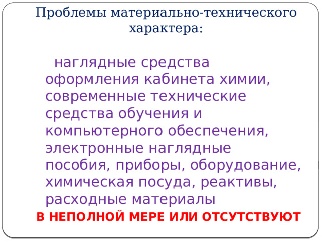 Проблемы материально-технического характера:  наглядные средства оформления кабинета химии, современные технические средства обучения и компьютерного обеспечения, электронные наглядные пособия, приборы, оборудование, химическая посуда, реактивы, расходные материалы В НЕПОЛНОЙ МЕРЕ ИЛИ ОТСУТСТВУЮТ 