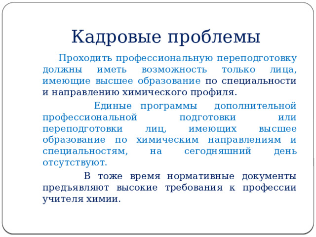 Кадровые проблемы  Проходить профессиональную переподготовку должны иметь возможность только лица, имеющие высшее образование по специальности и направлению химического профиля.  Единые программы дополнительной профессиональной подготовки или переподготовки лиц, имеющих высшее образование по химическим направлениям и специальностям, на сегодняшний день отсутствуют.  В тоже время нормативные документы предъявляют высокие требования к профессии учителя химии. 