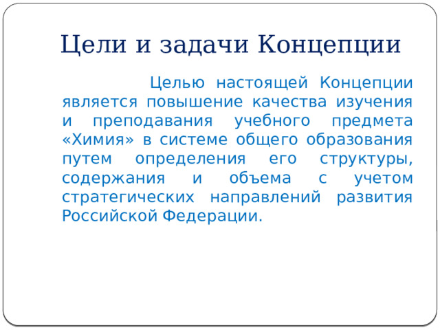 Цели и задачи Концепции  Целью настоящей Концепции является повышение качества изучения и преподавания учебного предмета «Химия» в системе общего образования путем определения его структуры, содержания и объема с учетом стратегических направлений развития Российской Федерации. 