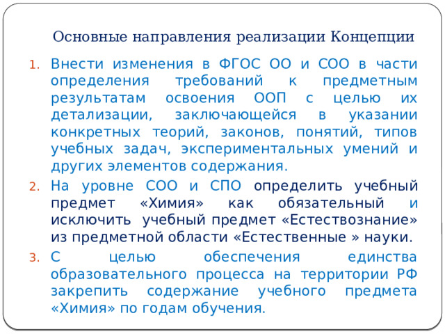 Основные направления реализации Концепции Внести изменения в ФГОС ОО и СОО в части определения требований к предметным результатам освоения ООП с целью их детализации, заключающейся в указании конкретных теорий, законов, понятий, типов учебных задач, экспериментальных умений и других элементов содержания. На уровне СОО и СПО определить учебный предмет «Химия» как обязательный и исключить учебный предмет «Естествознание» из предметной области «Естественные » науки. С целью обеспечения единства образовательного процесса на территории РФ закрепить содержание учебного предмета «Химия» по годам обучения. 