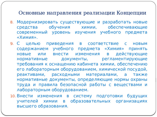 Основные направления реализации Концепции Модернизировать существующие и разработать новые средства обучения химии, обеспечивающие современный уровень изучения учебного предмета «Химия». С целью приведения в соответствие с новым содержанием учебного предмета «Химия» принять новые или внести изменения в действующие нормативные документы, регламентирующие требования к оснащению кабинета химии, обеспечению его лабораторным оборудованием, химической посудой, реактивами, расходными материалами, а также нормативные документы, определяющие нормы охраны труда и правила безопасной работы с веществами и лабораторным оборудованием. Внести изменения в систему подготовки будущих учителей химии в образовательных организациях высшего образования. 