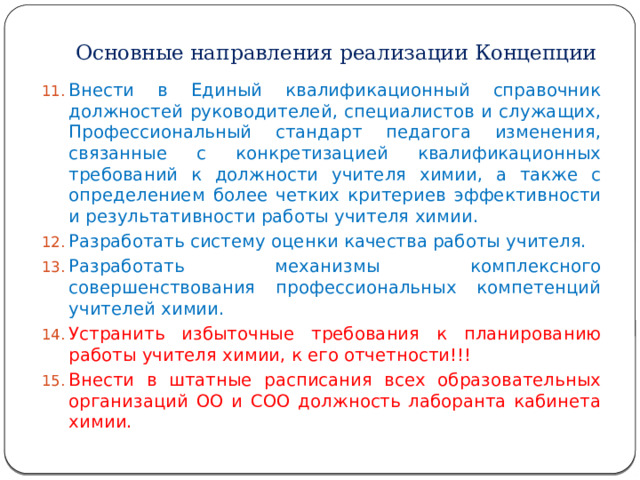 Основные направления реализации Концепции Внести в Единый квалификационный справочник должностей руководителей, специалистов и служащих, Профессиональный стандарт педагога изменения, связанные с конкретизацией квалификационных требований к должности учителя химии, а также с определением более четких критериев эффективности и результативности работы учителя химии. Разработать систему оценки качества работы учителя. Разработать механизмы комплексного совершенствования профессиональных компетенций учителей химии. Устранить избыточные требования к планированию работы учителя химии, к его отчетности!!! Внести в штатные расписания всех образовательных организаций ОО и СОО должность лаборанта кабинета химии. 