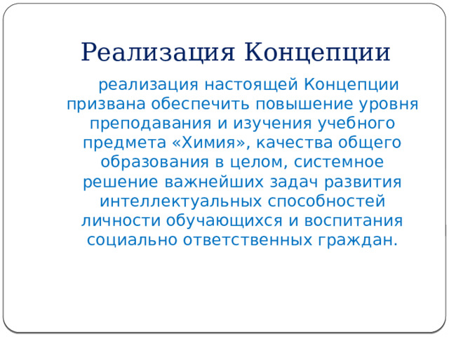 Реализация Концепции  реализация настоящей Концепции призвана обеспечить повышение уровня преподавания и изучения учебного предмета «Химия», качества общего образования в целом, системное решение важнейших задач развития интеллектуальных способностей личности обучающихся и воспитания социально ответственных граждан. 