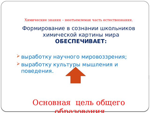    Химические знания – неотъемлемая часть естествознания. Формирование в сознании школьников химической картины мира ОБЕСПЕЧИВАЕТ:  выработку научного мировоззрения; выработку культуры мышления и поведения. Основная цель общего образования. 