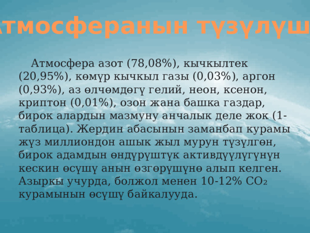 Атмосферанын түзүлүшү:  Атмосфера азот (78,08%), кычкылтек (20,95%), көмүр кычкыл газы (0,03%), аргон (0,93%), аз өлчөмдөгү гелий, неон, ксенон, криптон (0,01%), озон жана башка газдар, бирок алардын мазмуну анчалык деле жок (1-таблица). Жердин абасынын заманбап курамы жүз миллиондон ашык жыл мурун түзүлгөн, бирок адамдын өндүрүштүк активдүүлүгүнүн кескин өсүшү анын өзгөрүшүнө алып келген. Азыркы учурда, болжол менен 10-12% СО₂ курамынын өсүшү байкалууда.  
