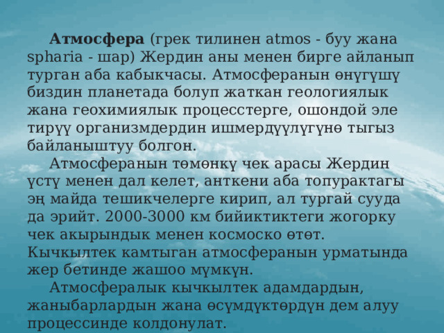  Атмосфера (грек тилинен atmos - буу жана spharia - шар) Жердин аны менен бирге айланып турган аба кабыкчасы. Атмосферанын өнүгүшү биздин планетада болуп жаткан геологиялык жана геохимиялык процесстерге, ошондой эле тирүү организмдердин ишмердүүлүгүнө тыгыз байланыштуу болгон.  Атмосферанын төмөнкү чек арасы Жердин үстү менен дал келет, анткени аба топурактагы эң майда тешикчелерге кирип, ал тургай сууда да эрийт. 2000-3000 км бийиктиктеги жогорку чек акырындык менен космоско өтөт. Кычкылтек камтыган атмосферанын урматында жер бетинде жашоо мүмкүн.  Атмосфералык кычкылтек адамдардын, жаныбарлардын жана өсүмдүктөрдүн дем алуу процессинде колдонулат.  