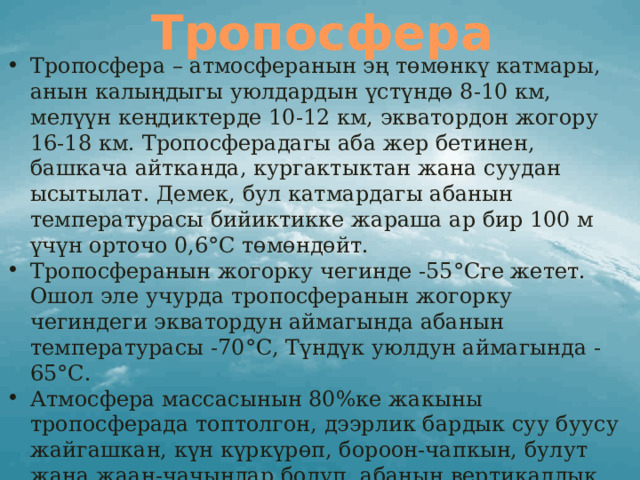 Тропосфера Тропосфера – атмосферанын эң төмөнкү катмары, анын калыңдыгы уюлдардын үстүндө 8-10 км, мелүүн кеңдиктерде 10-12 км, экватордон жогору 16-18 км. Тропосферадагы аба жер бетинен, башкача айтканда, кургактыктан жана суудан ысытылат. Демек, бул катмардагы абанын температурасы бийиктикке жараша ар бир 100 м үчүн орточо 0,6°С төмөндөйт. Тропосферанын жогорку чегинде -55°Сге жетет. Ошол эле учурда тропосферанын жогорку чегиндеги экватордун аймагында абанын температурасы -70°С, Түндүк уюлдун аймагында -65°С.  Атмосфера массасынын 80%ке жакыны тропосферада топтолгон, дээрлик бардык суу буусу жайгашкан, күн күркүрөп, бороон-чапкын, булут жана жаан-чачындар болуп, абанын вертикалдык (конвекциялык) жана горизонталдык (шамал) кыймылы болот. Аба ырайы негизинен тропосферада түзүлөт деп айта алабыз. 