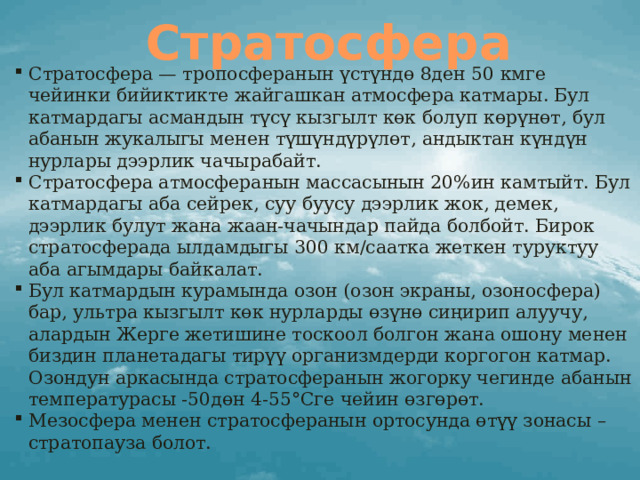 Стратосфера Стратосфера — тропосферанын үстүндө 8ден 50 кмге чейинки бийиктикте жайгашкан атмосфера катмары. Бул катмардагы асмандын түсү кызгылт көк болуп көрүнөт, бул абанын жукалыгы менен түшүндүрүлөт, андыктан күндүн нурлары дээрлик чачырабайт. Стратосфера атмосферанын массасынын 20%ин камтыйт. Бул катмардагы аба сейрек, суу буусу дээрлик жок, демек, дээрлик булут жана жаан-чачындар пайда болбойт. Бирок стратосферада ылдамдыгы 300 км/саатка жеткен туруктуу аба агымдары байкалат. Бул катмардын курамында озон (озон экраны, озоносфера) бар, ультра кызгылт көк нурларды өзүнө сиңирип алуучу, алардын Жерге жетишине тоскоол болгон жана ошону менен биздин планетадагы тирүү организмдерди коргогон катмар. Озондун аркасында стратосферанын жогорку чегинде абанын температурасы -50дөн 4-55°Сге чейин өзгөрөт. Мезосфера менен стратосферанын ортосунда өтүү зонасы – стратопауза болот. 