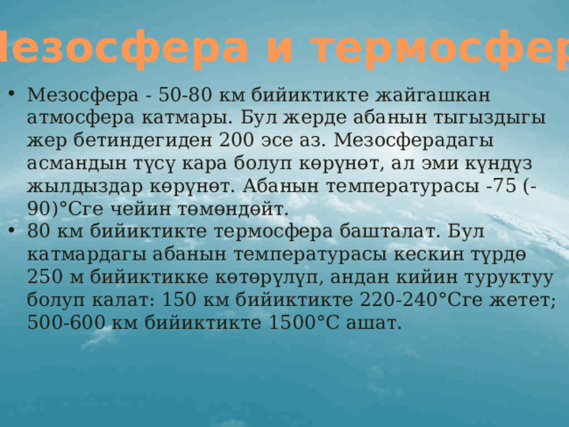 Мезосфера и термосфера Мезосфера - 50-80 км бийиктикте жайгашкан атмосфера катмары. Бул жерде абанын тыгыздыгы жер бетиндегиден 200 эсе аз. Мезосферадагы асмандын түсү кара болуп көрүнөт, ал эми күндүз жылдыздар көрүнөт. Абанын температурасы -75 (-90)°Сге чейин төмөндөйт. 80 км бийиктикте термосфера башталат. Бул катмардагы абанын температурасы кескин түрдө 250 м бийиктикке көтөрүлүп, андан кийин туруктуу болуп калат: 150 км бийиктикте 220-240°Сге жетет; 500-600 км бийиктикте 1500°С ашат. 