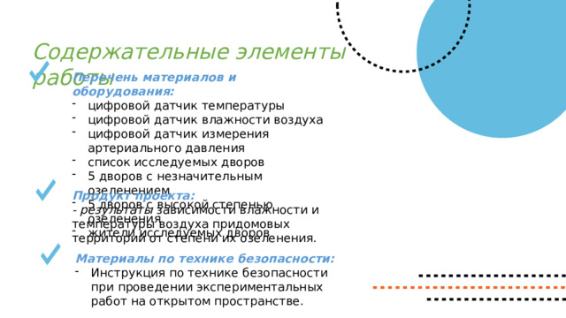 Содержательные элементы работы Перечень материалов и оборудования: цифровой датчик температуры цифровой датчик влажности воздуха цифровой датчик измерения артериального давления список исследуемых дворов 5 дворов с незначительным озеленением 5 дворов с высокой степенью озеленения жители исследуемых дворов Продукт проекта:  - результаты зависимости влажности и температуры воздуха придомовых территорий от степени их озеленения. Материалы по технике безопасности: Инструкция по технике безопасности при проведении экспериментальных работ на открытом пространстве. 