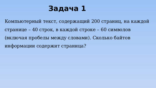 Задача 1 Компьютерный текст, содержащий 200 страниц, на каждой странице – 40 строк, в каждой строке – 60 символов (включая пробелы между словами). Сколько байтов информации содержит страница? 