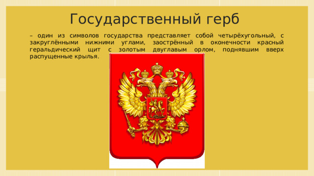 Государственный герб – один из символов государства представляет собой четырёхугольный, с закруглёнными нижними углами, заострённый в оконечности красный геральдический щит с золотым двуглавым орлом, поднявшим вверх распущенные крылья. 