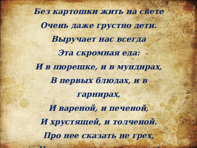 Без картошки жить на свете Очень даже грустно дети. Выручает нас всегда Эта скромная еда: И в пюрешке, и в мундирах, В первых блюдах, и в гарнирах, И вареной, и печеной, И хрустящей, и толченой. Про нее сказать не грех, Что картошка лучше всех! 