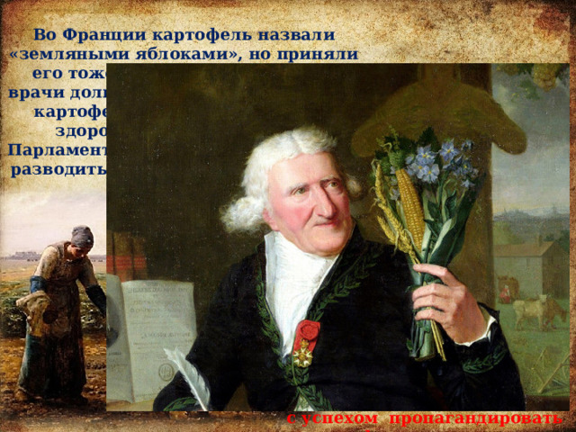 Во Франции картофель назвали «земляными яблоками», но приняли его тоже не сразу. Французские врачи долгое время утверждали, что картофель ядовит и вреден для здоровья. А в 1630-ом году Парламент законодательно запретил разводить картофель на территории Франции. Переломил ситуацию французский агроном и аптекарь Антуан Огюст Пармантье. Этот человек созвал на званый обед всех знатных особ Парижа, а обед состоял из блюд, приготовленных исключительно из картофеля. Картофель покорил сердца и желудки знати, а Пармантье принялся с успехом пропагандировать картофель среди народа. 