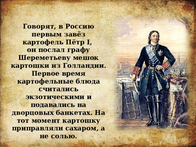 Говорят, в Россию первым завёз картофель Пётр I, он послал графу Шереметьеву мешок картошки из Голландии. Первое время картофельные блюда считались экзотическими и подавались на дворцовых банкетах. На тот момент картошку приправляли сахаром, а не солью. 