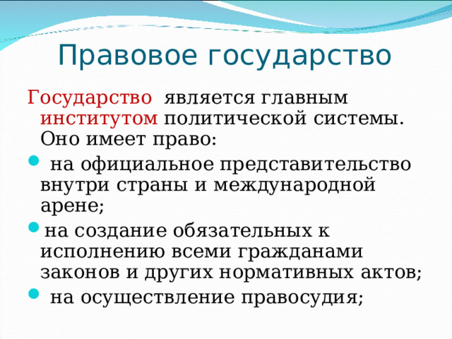 Правовое государство Государство является главным институтом политической системы. Оно имеет право:  на официальное представительство внутри страны и международной арене; на создание обязательных к исполнению всеми гражданами законов и других нормативных актов;  на осуществление правосудия; 