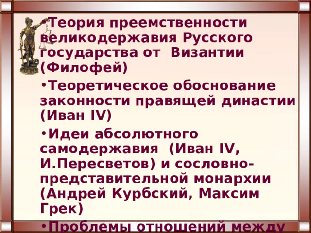 Теория преемственности великодержавия Русского государства от Византии (Филофей) Теоретическое обоснование законности правящей династии (Иван IV) Идеи абсолютного самодержавия (Иван IV , И.Пересветов) и сословно-представительной монархии (Андрей Курбский, Максим Грек) Проблемы отношений между государственной и церковной властями ( иосифляне и нестяжатели ) 