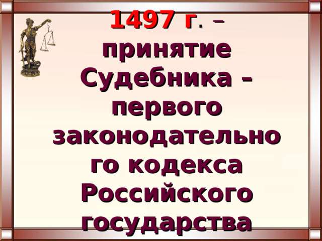 1497 г . – принятие Судебника – первого законодательного кодекса Российского государства 