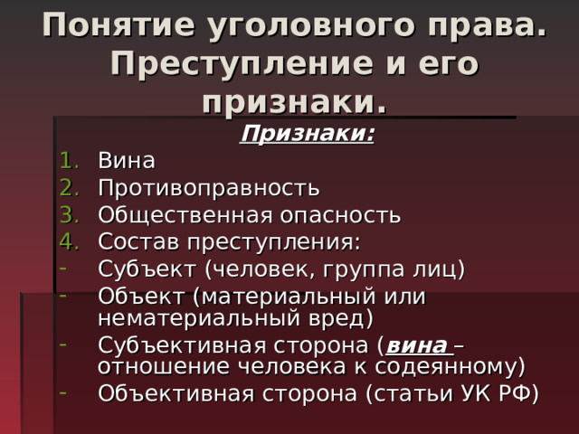 Понятие уголовного права. Преступление и его признаки. Признаки: Вина Противоправность Общественная опасность Состав преступления: Субъект (человек, группа лиц) Объект (материальный или нематериальный вред) Субъективная сторона ( вина – отношение человека к содеянному) Объективная сторона (статьи УК РФ) 