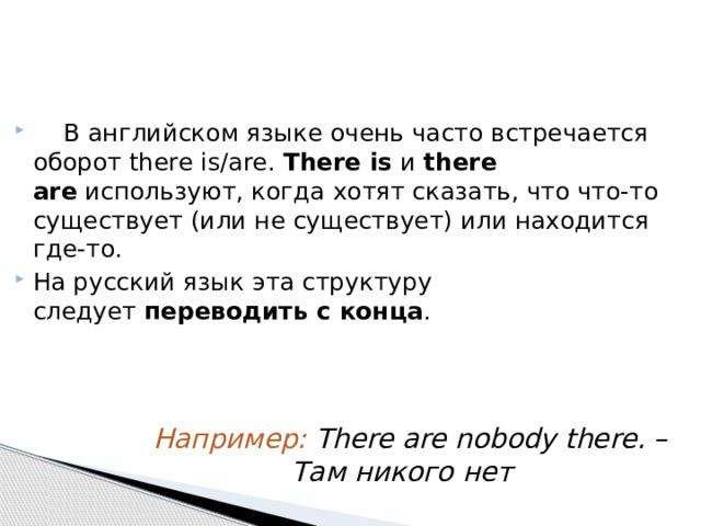  В английском языке очень часто встречается оборот there is/are. There is  и  there are  используют, когда хотят сказать, что что-то существует (или не существует) или находится где-то. На русский язык эта структуру следует  переводить с конца . Например: There are nobody there. –  Там никого нет 