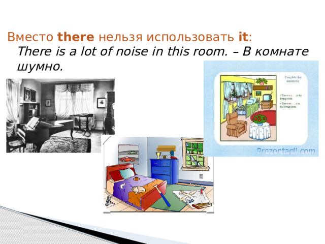 Вместо  there  нельзя использовать  it :  There is a lot of noise in this room. – В комнате шумно. 