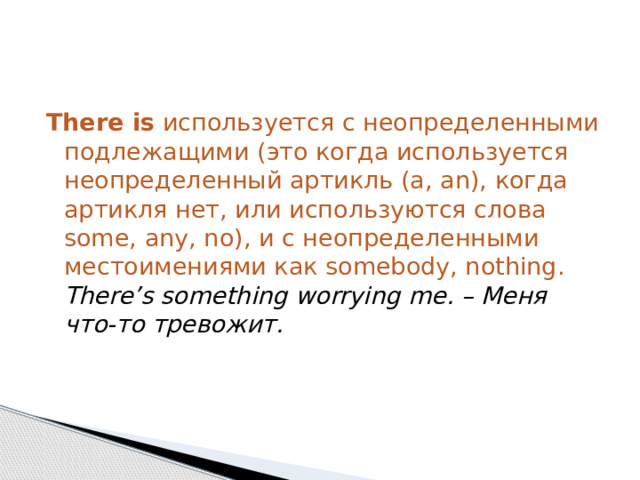 There is  используется с неопределенными подлежащими (это когда используется неопределенный артикль (a, an), когда артикля нет, или используются слова some, any, no), и с неопределенными местоимениями как somebody, nothing.  There’s something worrying me. – Меня что-то тревожит. 